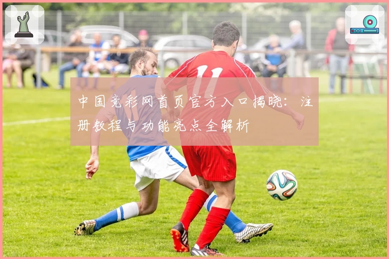 中国竞彩网首页官方入口揭晓：注册教程与功能亮点全解析