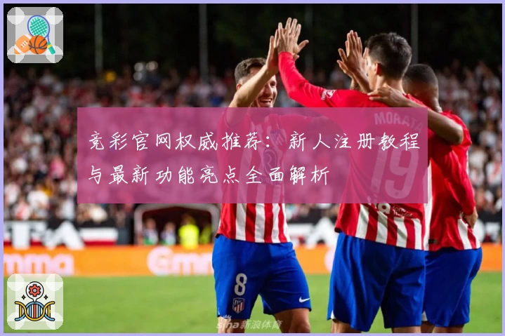 竞彩官网权威推荐:新人注册教程与最新功能亮点全面解析