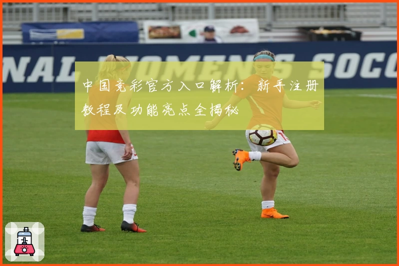 中国竞彩官方入口解析：新手注册教程及功能亮点全揭秘