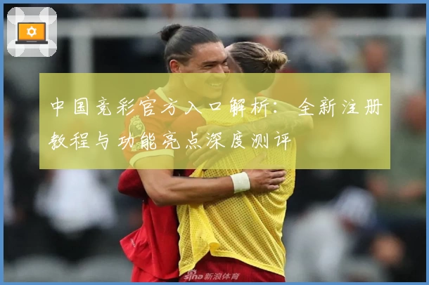 中国竞彩官方入口解析:全新注册教程与功能亮点深度测评