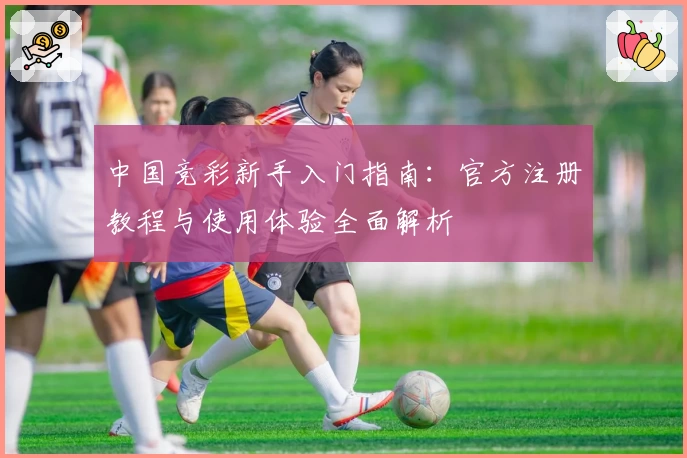 中国竞彩新手入门指南：官方注册教程与使用体验全面解析