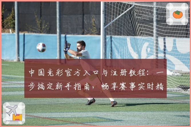 中国竞彩官方入口与注册教程：一步搞定新手指南，畅享赛事实时精彩分析