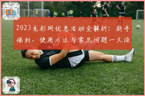 2023竞彩网优惠活动全解析：新手福利、使用方法与常见问题一文读懂