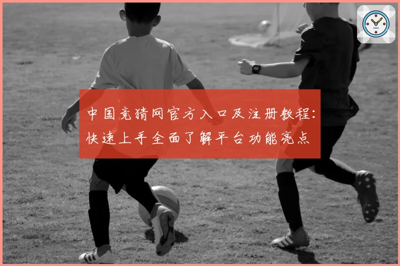 中国竞猜网官方入口及注册教程：快速上手全面了解平台功能亮点