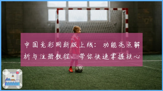 中国竞彩网新版上线：功能亮点解析与注册教程，带你快速掌握核心操作技巧